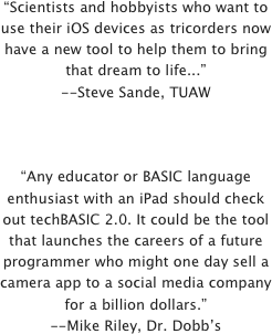 “Scientists and hobbyists who want to use their iOS devices as tricorders now have a new tool to help them to bring that dream to life...”--Steve Sande, TUAW



“Any educator or BASIC language enthusiast with an iPad should check out techBASIC 2.0. It could be the tool that launches the careers of a future programmer who might one day sell a camera app to a social media company for a billion dollars.”--Mike Riley, Dr. Dobb’s

