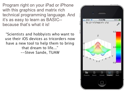 ￼Program right on your iPad or iPhone with this graphics and matrix rich technical programming language. And it’s as easy to learn as BASIC--because that’s what it is!

“Scientists and hobbyists who want to use their iOS devices as tricorders now have a new tool to help them to bring that dream to life...”
--Steve Sande, TUAW
