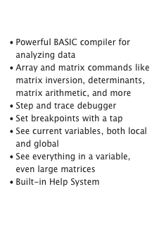 Analyze Data

Powerful BASIC compiler for analyzing data
Array and matrix commands like matrix inversion, determinants, matrix arithmetic, and more
Step and trace debugger
Set breakpoints with a tap
See current variables, both local and global
See everything in a variable, even large matrices
Built-in Help SystemLearn more