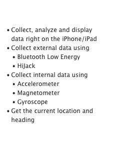 Collect Data

Collect, analyze and display data right on the iPhone/iPad
Collect external data using
   • Bluetooth Low Energy
   • HiJack
Collect internal data using
   • Accelerometer
   • Magnetometer
   • Gyroscope
Get the current location and heading
Learn more