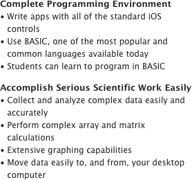 Complete Programming EnvironmentWrite apps with all of the standard iOS controls
Use BASIC, one of the most popular and common languages available today
Students can learn to program in BASICAccomplish Serious Scientific Work EasilyCollect and analyze complex data easily and accurately
Perform complex array and matrix calculations
Extensive graphing capabilities
Move data easily to, and from, your desktop computer