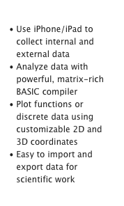 Science & Engineering
Use iPhone/iPad to collect internal and external data
Analyze data with powerful, matrix-rich BASIC compiler
Plot functions or discrete data using customizable 2D and 3D coordinates
Easy to import and export data for scientific workLearn More