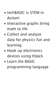 Classroom Learning
techBASIC is STEM in Action!
Interactive graphs bring math to life
Collect and analyze data for physics fun and learning
Hook up electronics devices using HiJack
Learn the BASIC programming languageLearn More

Watch Visualization Video