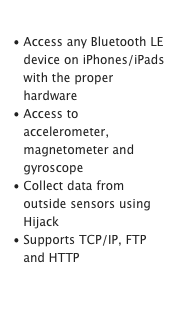  Collect Data
Access any Bluetooth LE device on iPhones/iPads with the proper hardware
Access to accelerometer, magnetometer and gyroscope
Collect data from outside sensors using Hijack
Supports TCP/IP, FTP and HTTPLearn More